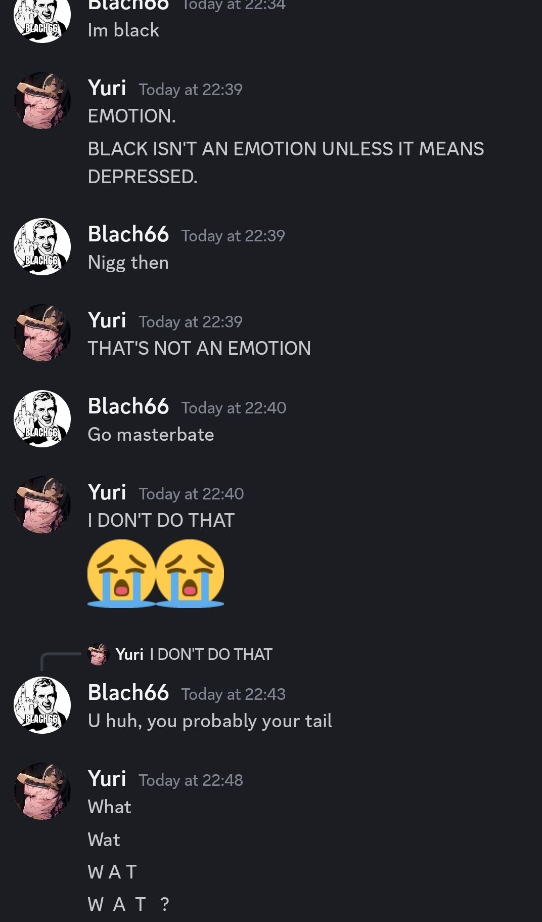 BLACHGE
BLACH66
BLACH66
BLACH66
Blachoo Today at 22:34
Im black
Yuri Today at 22:39
EMOTION.
BLACK ISN'T AN EMOTION UNLESS IT MEANS
DEPRESSED.
Blach66 Today at 22:39
Nigg then
Yuri Today at 22:39
THAT'S NOT AN EMOTION
Blach66 Today at 22:40
Go masterbate
Yuri Today at 22:40
I DON'T DO THAT
古谷
Yuri I DON'T DO THAT
Blach66 Today at 22:43
U huh, you probably your tail
Yuri Today at 22:48
What
Wat
WAT
WAT?