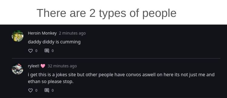 There are 2 types of people
Heroin Monkey 2 minutes ago
daddy diddy is cumming
回。
rylee!!
32 minutes ago
i get this is a jokes site but other people have convos aswell on here its not just me and
ethan so please stop.