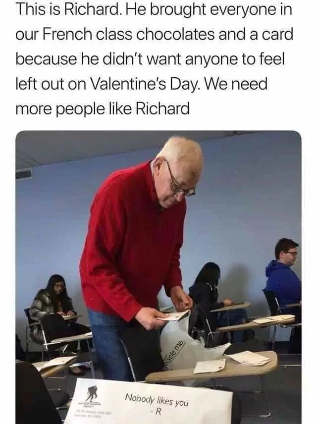 This is Richard. He brought everyone in
our French class chocolates and a card
because he didn't want anyone to feel
left out on Valentine's Day. We need
more people like Richard
scycle me.
Nobody likes you
-R