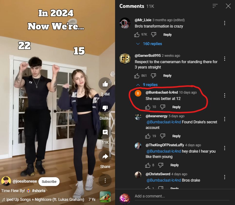 Comments 11K
ווי
In 2024
Now We're...
22
15
@Mr_Lixie 3 months ago (edited)
Bro's transformation is crazy
97K
✓ 160 replies
Reply
@GamerBoii995 2 weeks ago
Respect to the cameraman for standing there for
3 years straight
2.4M
B
861
9 replies
Reply
@Bumbaclaat-lc4nd 10 days ago
She was better at 12
@joealbanese Subscribe
Time Flew By! #shorts
diped Up Songs + Nightcore (ft. Lukas Graham) 7 Ye
107
10
Reply
Dislike
=
11K
Share
@beanenergy 5 days ago
@Bumbaclaat-lc4nd Found Drake's secret
account
19
Reply
@TheKingOFPirateLuffy 4 days ago
@Bumbaclaat-lc4nd hey drake I hear you
like them young
38 40 Reply
@ChristsSword 4 days ago
@Bumbaclaat-lc4nd Bros drake
Donly
Add a comment...
Х