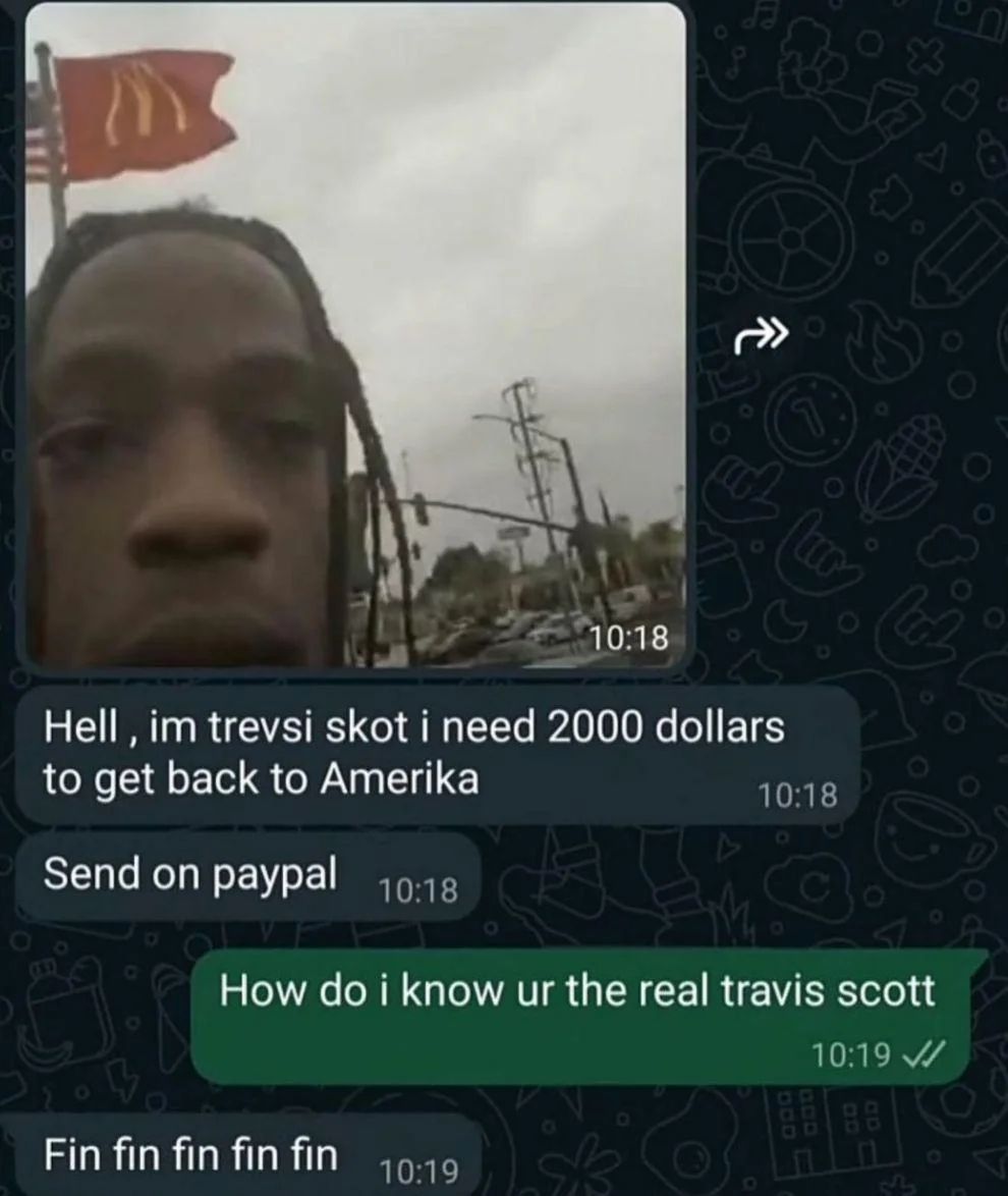 10:18
دام
Hell, im trevsi skot i need 2000 dollars
to get back to Amerika
Send on paypal 10:18
10:18
How do i know ur the real travis scott
Fin fin fin fin fin
10:19
10:19
BB