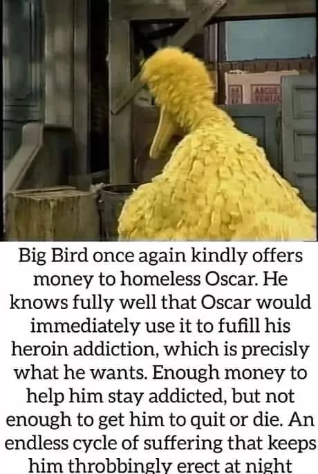 Big Bird once again kindly offers
money to homeless Oscar. He
knows fully well that Oscar would
immediately use it to fufill his
heroin addiction, which is precisly
what he wants. Enough money to
help him stay addicted, but not
enough to get him to quit or die. An
endless cycle of suffering that keeps
him throbbingly erect at night