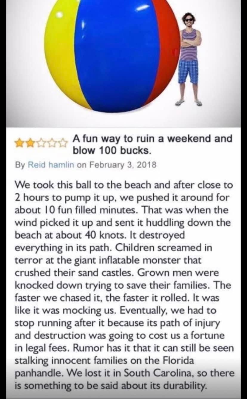 A fun way to ruin a weekend and
blow 100 bucks.
By Reid hamlin on February 3, 2018
We took this ball to the beach and after close to
2 hours to pump it up, we pushed it around for
about 10 fun filled minutes. That was when the
wind picked it up and sent it huddling down the
beach at about 40 knots. It destroyed
everything in its path. Children screamed in
terror at the giant inflatable monster that
crushed their sand castles. Grown men were
knocked down trying to save their families. The
faster we chased it, the faster it rolled. It was
like it was mocking us. Eventually, we had to
stop running after it because its path of injury
and destruction was going to cost us a fortune
in legal fees. Rumor has it that it can still be seen
stalking innocent families on the Florida.
panhandle. We lost it in South Carolina, so there
is something to be said about its durability.