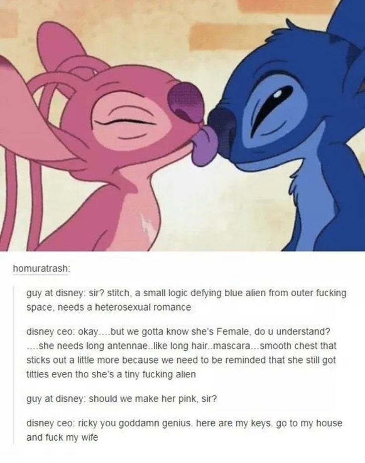 homuratrash:
guy at disney: sir? stitch, a small logic defying blue alien from outer fucking
space, needs a heterosexual romance
disney ceo: okay....but we gotta know she's Female, do u understand?
....she needs long antennae..like long hair..mascara...smooth chest that
sticks out a little more because we need to be reminded that she still got
titties even tho she's a tiny fucking alien
guy at disney: should we make her pink, sir?
disney ceo: ricky you goddamn genius. here are my keys. go to my house
and fuck my wife