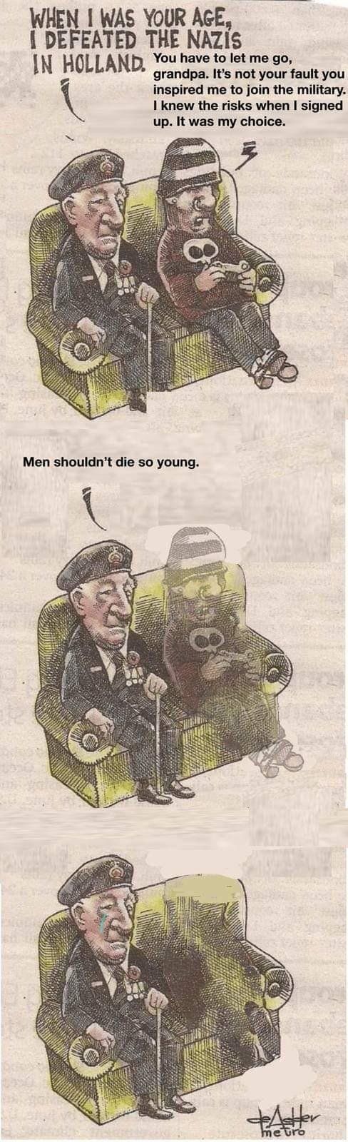 WHEN I WAS YOUR AGE,
I DEFEATED THE NAZIS
IN HOLLAND. You have to let me go,
grandpa. It's not your fault you
inspired me to join the military.
I knew the risks when I signed
up. It was my choice.
Men shouldn't die so young.
metro