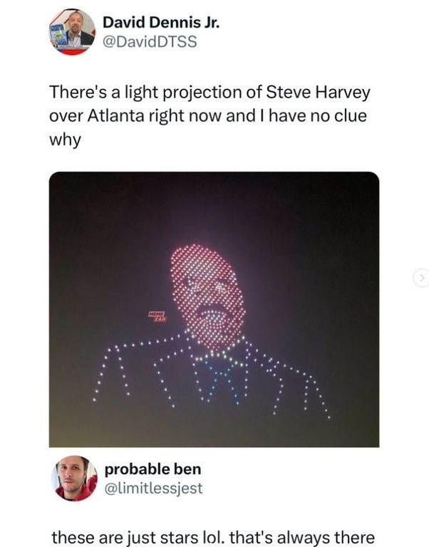 David Dennis Jr.
@DavidDTSS
There's a light projection of Steve Harvey
over Atlanta right now and I have no clue
why
HEME
FAR
probable ben
@limitlessjest
these are just stars lol. that's always there