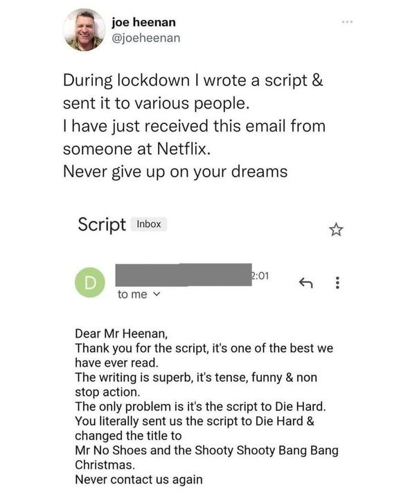 joe heenan
@joeheenan
During lockdown I wrote a script &
sent it to various people.
I have just received this email from
someone at Netflix.
Never give up on your dreams
Script Inbox
D
2:01
to me
Dear Mr Heenan,
Thank you for the script, it's one of the best we
have ever read.
The writing is superb, it's tense, funny & non
stop action.
The only problem is it's the script to Die Hard.
You literally sent us the script to Die Hard &
changed the title to
Mr No Shoes and the Shooty Shooty Bang Bang
Christmas.
Never contact us again