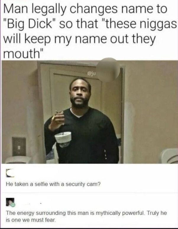 Man legally changes name to
"Big Dick" so that "these niggas
will keep my name out they
mouth"
@ju
C
He taken a selfie with a security cam?
The energy surrounding this man is mythically powerful. Truly he
is one we must fear.