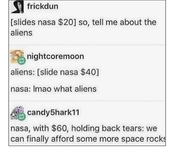 frickdun
[slides nasa $20] so, tell me about the
aliens
nightcoremoon
aliens: [slide nasa $40]
nasa: Imao what aliens
candy5hark11
nasa, with $60, holding back tears: we
can finally afford some more space rocks