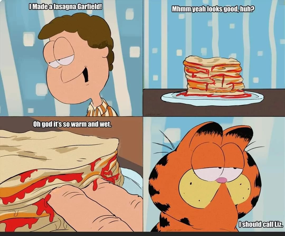 I Madea lasagna Garfield!
Mhmm yeah looks good, huh?
Oh god it's so warm and wet.
I should call Liz