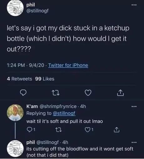 phil
@stillnogf
let's say i got my dick stuck in a ketchup
bottle (which I didn't) how would I get it
out????
1:24 PM - 9/4/20⚫ Twitter for iPhone
4 Retweets 99 Likes
27
K'am @shrimpfrynrice. 4h
Replying to @stillnogf
wait til it's soft and pull it out Imao
↑
phil @stillnogf. 4h
its cutting off the bloodflow and it wont get soft
(not that i did that)