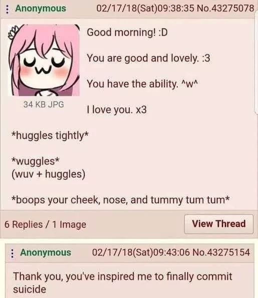 Anonymous
34 KB JPG
*huggles tightly*
*wuggles*
(wuv + huggles)
02/17/18 (Sat)09:38:35 No.43275078
Good morning! :D
You are good and lovely. :3
You have the ability. ^w^
I love you. x3
*boops your cheek, nose, and tummy tum tum*
6 Replies/1 Image
View Thread
Anonymous
02/17/18 (Sat)09:43:06 No.43275154
Thank you, you've inspired me to finally commit
suicide