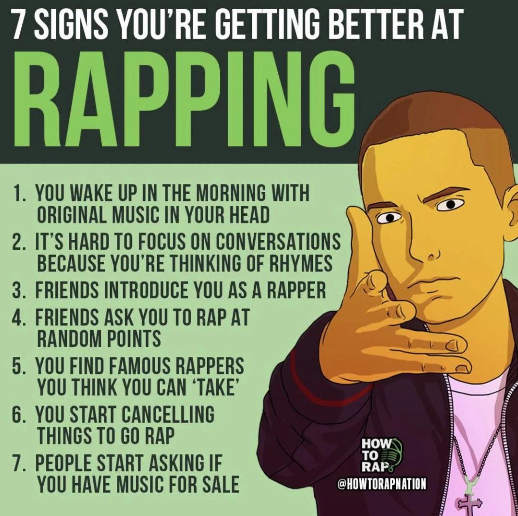 7 SIGNS YOU'RE GETTING BETTER AT
RAPPING
1. YOU WAKE UP IN THE MORNING WITH
ORIGINAL MUSIC IN YOUR HEAD
2. IT'S HARD TO FOCUS ON CONVERSATIONS
BECAUSE YOU'RE THINKING OF RHYMES
3. FRIENDS INTRODUCE YOU AS A RAPPER
4. FRIENDS ASK YOU TO RAP AT
RANDOM POINTS
5. YOU FIND FAMOUS RAPPERS
YOU THINK YOU CAN 'TAKE'
6. YOU START CANCELLING
THINGS TO GO RAP
7. PEOPLE START ASKING IF
YOU HAVE MUSIC FOR SALE
HOW
TO
RAP
@HOWTORAPNATION