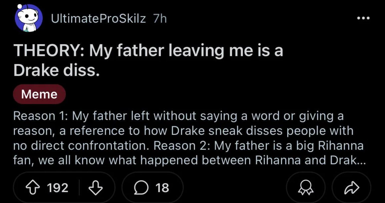 Ultimate ProSkilz 7h
THEORY: My father leaving me is a
Drake diss.
Meme
Reason 1: My father left without saying a word or giving a
reason, a reference to how Drake sneak disses people with
no direct confrontation. Reason 2: My father is a big Rihanna
fan, we all know what happened between Rihanna and Drak...
192
18