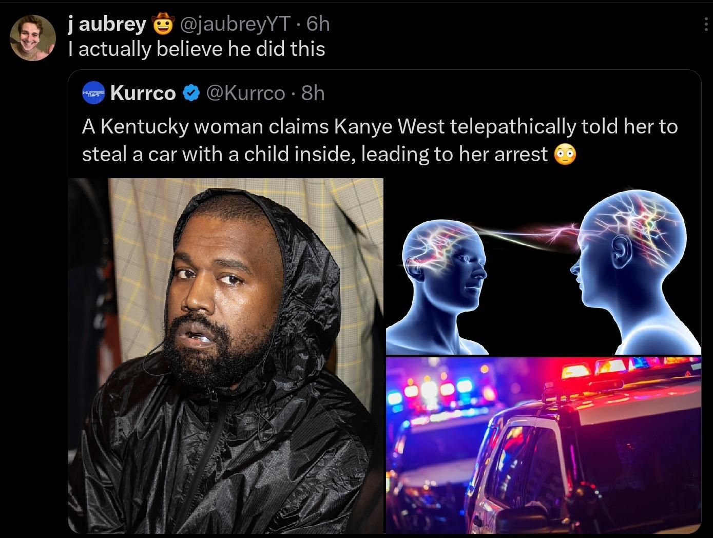 j aubrey @jaubreyYT. 6h
I actually believe he did this
Kurrco @Kurrco • 8h
A Kentucky woman claims Kanye West telepathically told her to
steal a car with a child inside, leading to her arrest