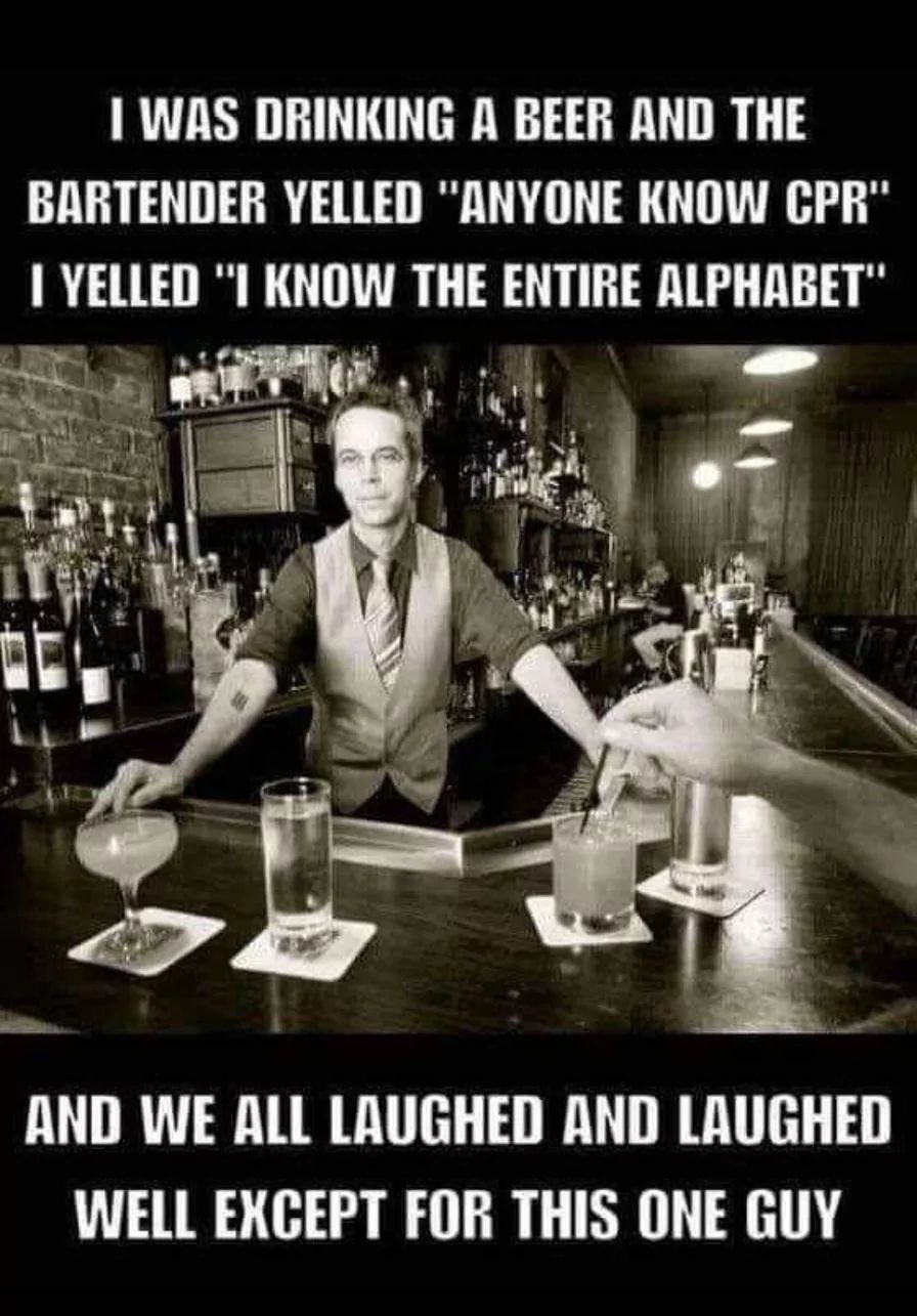 I WAS DRINKING A BEER AND THE
BARTENDER YELLED "ANYONE KNOW CPR"
I YELLED "I KNOW THE ENTIRE ALPHABET"
AND WE ALL LAUGHED AND LAUGHED
WELL EXCEPT FOR THIS ONE GUY