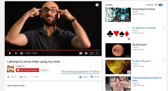 19:55/21:04
I attempt to revive Hitler using my mind
Vsauce
Give me your firstborn 10,880,791
The entire population of China
+ Add to
Share More
I will bring him back
Ukraine
92.356
Up Next
Autoplay 0
Doing drugs for science
Vsauce
8,629,663 views
I'm addicted to gambling
Vsauce
4,751,166 views
My left testicle
Vsauce
8,200,234 views
24:14
No Man's Sky part 1
Vsauce
5,429,018 views
12:47
I haven't brushed my teeth in 3
years
Vsauce2
1,420,406 views