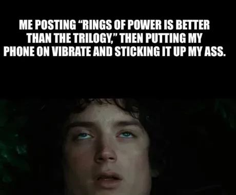 ME POSTING "RINGS OF POWER IS BETTER
THAN THE TRILOGY," THEN PUTTING MY
PHONE ON VIBRATE AND STICKING IT UP MY ASS.