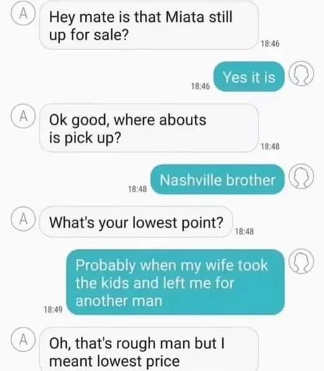 A
Hey mate is that Miata still
up for sale?
18:46
Yes it is
18:46
A Ok good, where abouts
is pick up?
18:48
Nashville brother
18:48
A
What's your lowest point?
18:48
A
18:49
Probably when my wife took
the kids and left me for
another man
Oh, that's rough man but I
meant lowest price