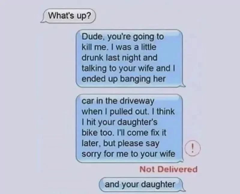 What's up?
Dude, you're going to
kill me. I was a little
drunk last night and
talking to your wife and I
ended up banging her
car in the driveway
when I pulled out. I think
I hit your daughter's
bike too. I'll come fix it
later, but please say
sorry for me to your wife
Not Delivered
and your daughter