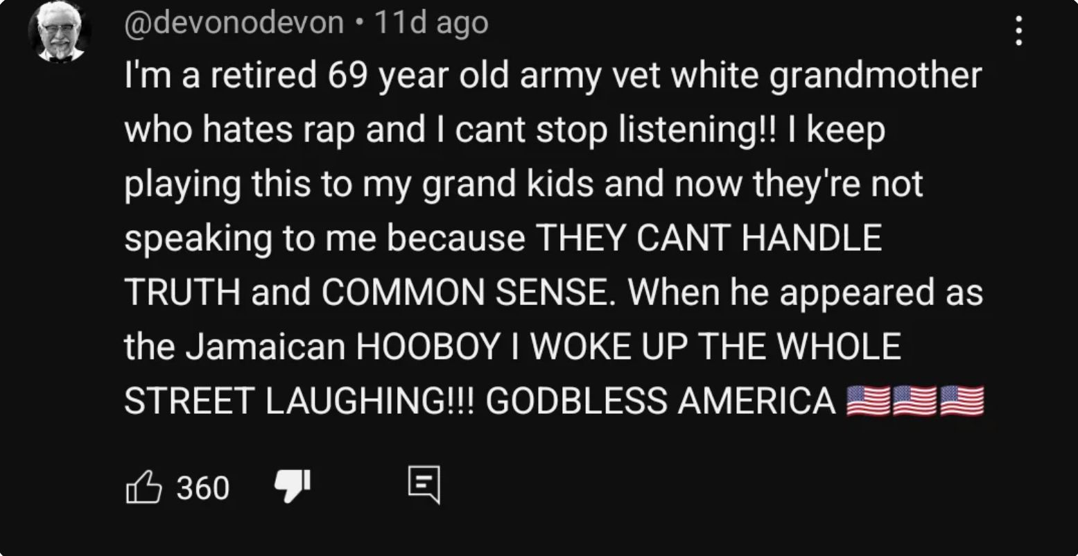 @devonodevon • 11d ago
I'm a retired 69 year old army vet white grandmother
who hates rap and I cant stop listening!! I keep
playing this to my grand kids and now they're not
speaking to me because THEY CANT HANDLE
TRUTH and COMMON SENSE. When he appeared as
the Jamaican HOOBOY I WOKE UP THE WHOLE
STREET LAUGHING!!! GODBLESS AMERICA
360