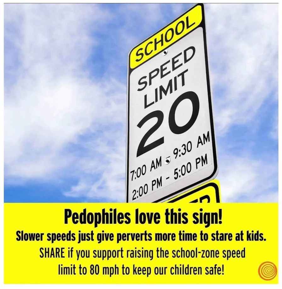 SCHOOL
SPEED
LIMIT
20
7:00 AM 9:30 AM
2:00 PM-5:00 PM
Pedophiles love this sign!
Slower speeds just give perverts more time to stare at kids.
SHARE if you support raising the school-zone speed
limit to 80 mph to keep our children safe!