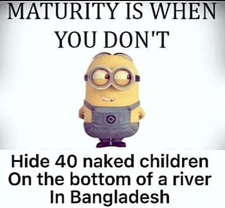 MATURITY IS WHEN
YOU DON'T
Hide 40 naked children
On the bottom of a river
In Bangladesh