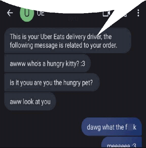 ← UUE
2019
This is your Uber Eats delivery driver, the
following message is related to your order.
awww who's a hungry kitty? :3
is it youu are you the hungry pet?
aww look at you
dawg what the f k
meeeeee