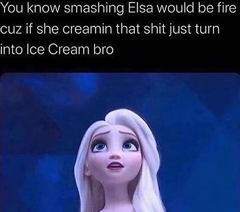 You know smashing Elsa would be fire
cuz if she creamin that shit just turn
into Ice Cream bro