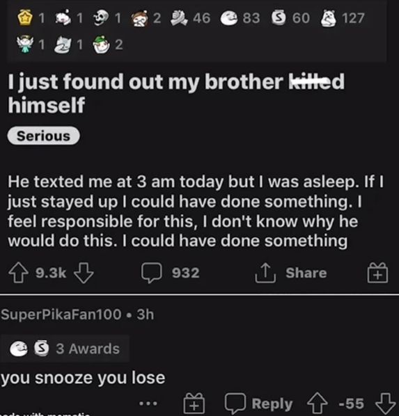 1
11
2 46 83 60 127
1
1
2
I just found out my brother kitted
himself
Serious
He texted me at 3 am today but I was asleep. If I
just stayed up I could have done something. I
feel responsible for this, I don't know why he
would do this. I could have done something
9.3k
SuperPikaFan100 ⚫ 3h
S3 Awards
you snooze you lose
932
↑ Share
+
Reply -55