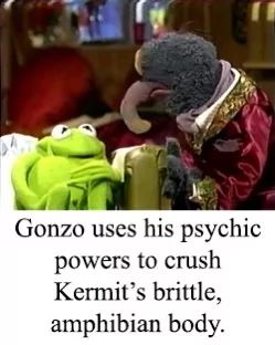 Gonzo uses his psychic
powers to crush
Kermit's brittle,
amphibian body.