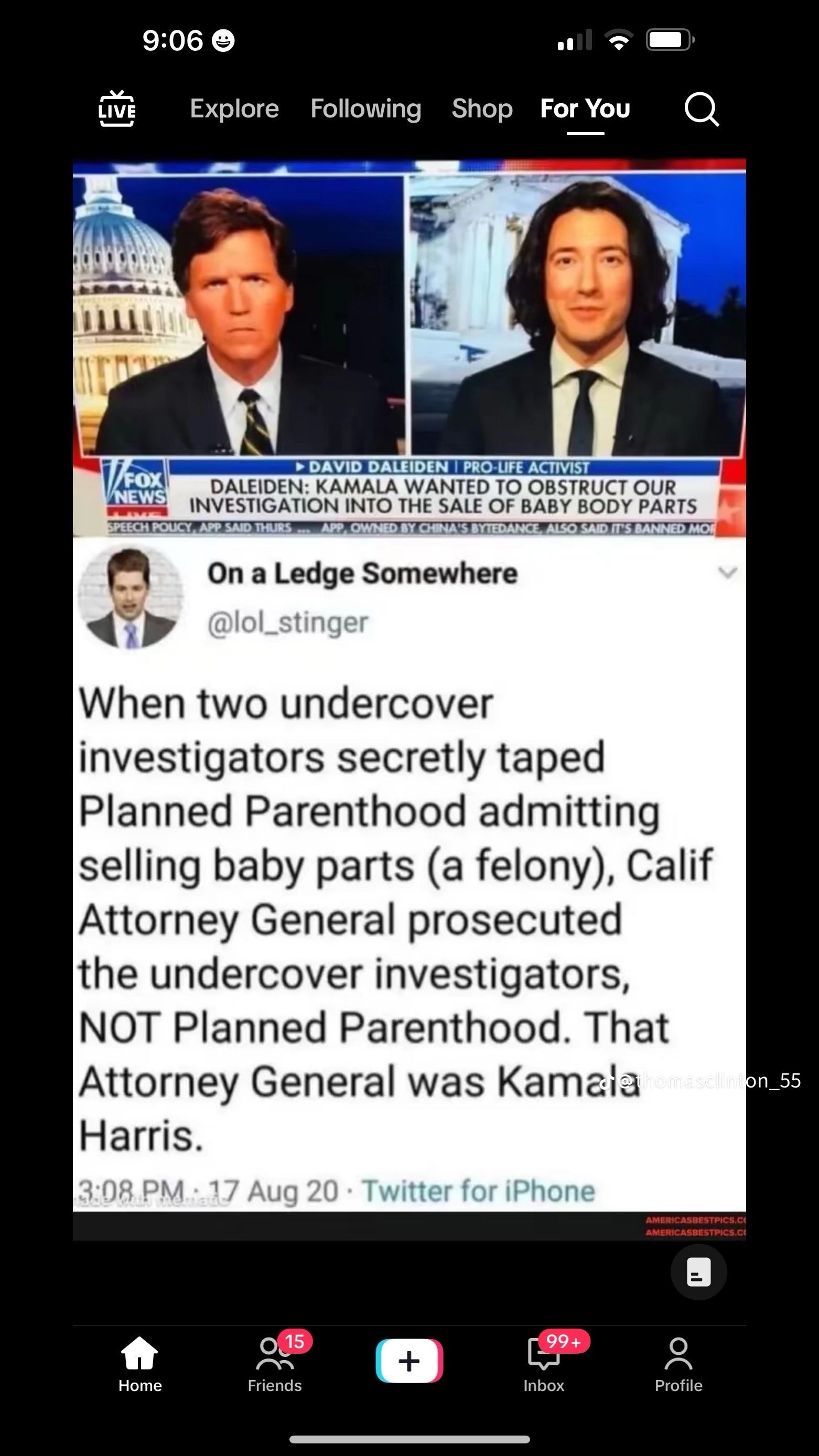 9:06
LIVE
Explore Following Shop For You
Q
V/FOX
NEWS
DAVID DALEIDEN | PRO-LIFE ACTIVIST
DALEIDEN: KAMALA WANTED TO OBSTRUCT OUR
INVESTIGATION INTO THE SALE OF BABY BODY PARTS
SPEECH POLICY, APP SAID THURS APP, OWNED BY CHINA'S BYTEDANCE, ALSO SAID IT'S BANNED MOR
On a Ledge Somewhere
@lol_stinger
When two undercover
investigators secretly taped
Planned Parenthood admitting
selling baby parts (a felony), Calif
Attorney General prosecuted
the undercover investigators,
NOT Planned Parenthood. That
Attorney General was Kamala omasclinton_55
Harris.
3:08 PM 17 Aug 20 Twitter for iPhone
Home
AMERICASBESTPICS.CO
AMERICASBESTPICS.C
99+
Profile
15
+
Friends
Inbox