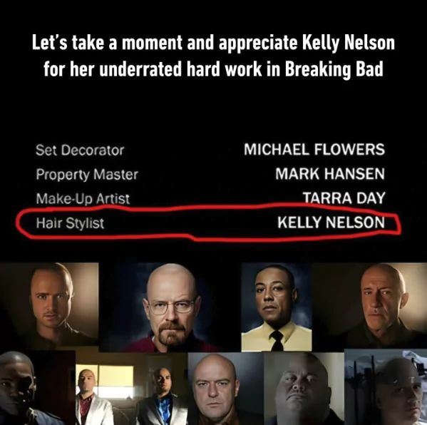 Let's take a moment and appreciate Kelly Nelson
for her underrated hard work in Breaking Bad
Set Decorator
Property Master
Make-Up Artist
Hair Stylist
MICHAEL FLOWERS
MARK HANSEN
TARRA DAY
KELLY NELSON