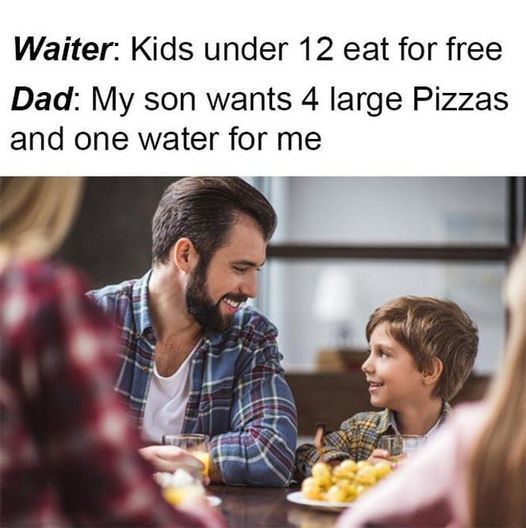 Waiter: Kids under 12 eat for free
Dad: My son wants 4 large Pizzas
and one water for me