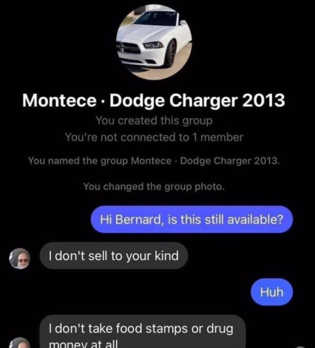 Montece. Dodge Charger 2013
You created this group
You're not connected to 1 member
You named the group Montece Dodge Charger 2013.
You changed the group photo.
Hi Bernard, is this still available?
I don't sell to your kind
I don't take food stamps or drug
money at all
Huh