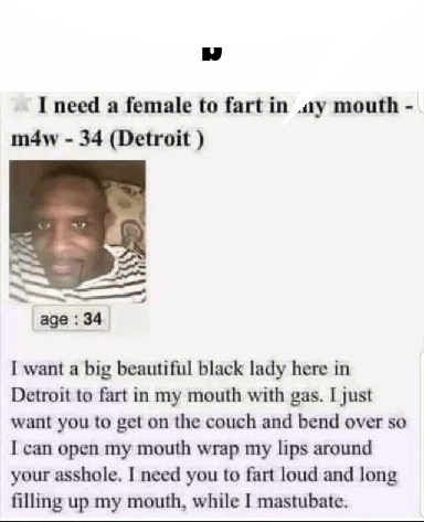 I need a female to fart in my mouth -
m4w - 34 (Detroit)
age: 34
I want a big beautiful black lady here in
Detroit to fart in my mouth with gas. I just
want you to get on the couch and bend over so
I can open my mouth wrap my lips around
your asshole. I need you to fart loud and long
filling up my mouth, while I mastubate.