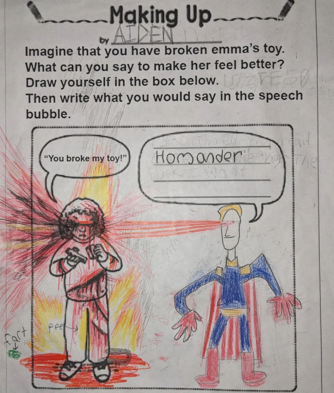 Making Up
by AIDEN
Imagine that you have broken emma's toy.
What can you say to make her feel better?
Draw yourself in the box below. UZES
Then write what you would say in the speech
bubble.
"You broke my toy!"
Homander
Want
pee