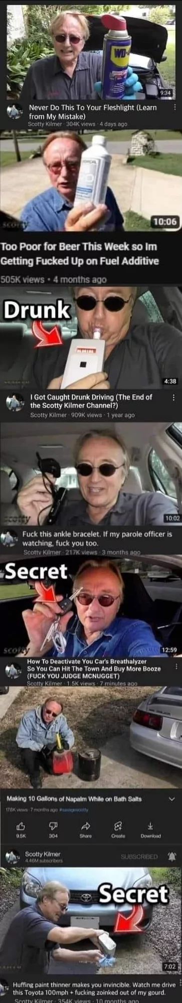 SCO
WD
Never Do This To Your Fleshlight (Learn
from My Mistake)
Scotty Kilmer 304K views - 4 days ago
9:34
10:06
Too Poor for Beer This Week so Im
Getting Fucked Up on Fuel Additive
505K views 4 months ago
Drunk
I Got Caught Drunk Driving (The End of
the Scotty Kilmer Channel?)
Scotty Kilmer-909K views 1 year ago
4:38
cotty
10.02
Fuck this ankle bracelet. If my parole officer is
watching, fuck you too.
Scotty Kilmer 217K views 3 months ago
Secret
How To Deactivate You Car's Breathalyzer
So You Can Hit The Town And Buy More Booze
(FUCK YOU JUDGE MCNUGGET)
Scotty Kilmer 1.5K views 7 minutes ago
Making 10 Gallons of Napalm While on Bath Salts
178K vs 7 months ago woolly
0.5K
B S
304
Scotty Kilmer
4.40M subscribers
12:59
Share
Create
Download
SUBSCRIBED
Secret
7:02
Huffing paint thinner makes you invincible. Watch me drive
this Toyota 100mph + fucking zoinked out of my gourd.
Scotty Kilmer 354K views 10 months ago