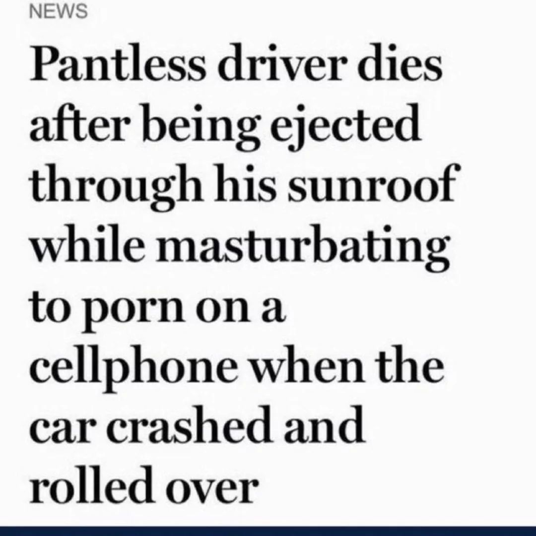 NEWS
Pantless driver dies
after being ejected
through his sunroof
while masturbating
to porn on a
cellphone when the
car crashed and
rolled over