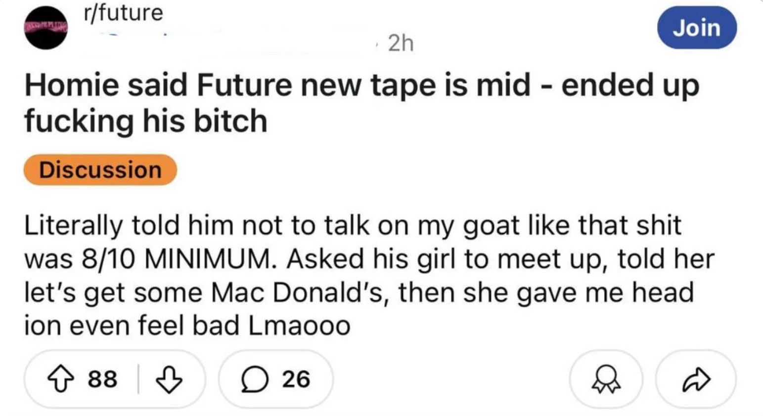 r/future
2h
Join
Homie said Future new tape is mid - ended up
fucking his bitch
Discussion
Literally told him not to talk on my goat like that shit
was 8/10 MINIMUM. Asked his girl to meet up, told her
let's get some Mac Donald's, then she gave me head
ion even feel bad Lmaooo
↑ 88
○ 26
☑☑