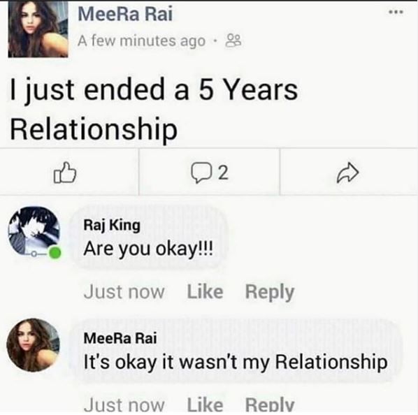 MeeRa Rai
A few minutes ago.
I just ended a 5 Years
Relationship
B
Raj King
Are you okay!!!
2
Just now Like Reply
MeeRa Rai
It's okay it wasn't my Relationship
Just now Like Reply