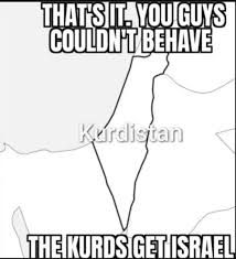 THAT'S IT. YOU GUYS
COULDN'T BEHAVE
Kurdistan
THE KURDS GET ISRAEL