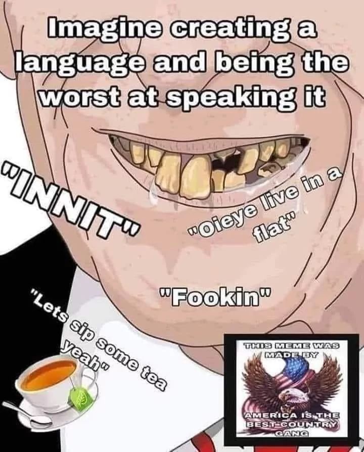 Imagine creating a
language and being the
worst at speaking it
"INNIT"
"Oieye live in a
flat"
"Fookin"
"Lets sip some tea
yeah"
THIS MEME WAS
MADE BY
AMERICA IS THE
BEST-COUNTRY
GANG