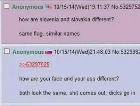 Anonymous 10/15/14(Wed)19:11:37 No.5329752
how are slovenia and slovakia different?
same flag, similar names
Anonymous 10/15/14(Wed)21:48:03 No.5329982
>>53297529
how are your face and your ass different?
both look the same, shit comes out, dicks go in