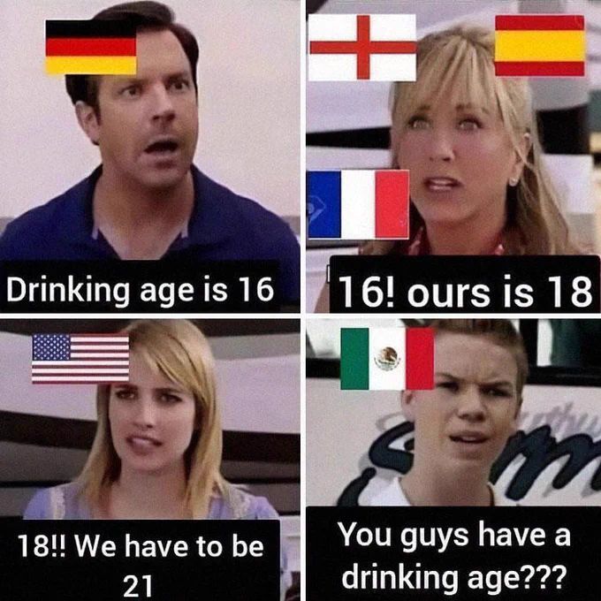 +
Drinking age is 16
16! ours is 18
m
You guys have a
18!! We have to be
21
drinking age???