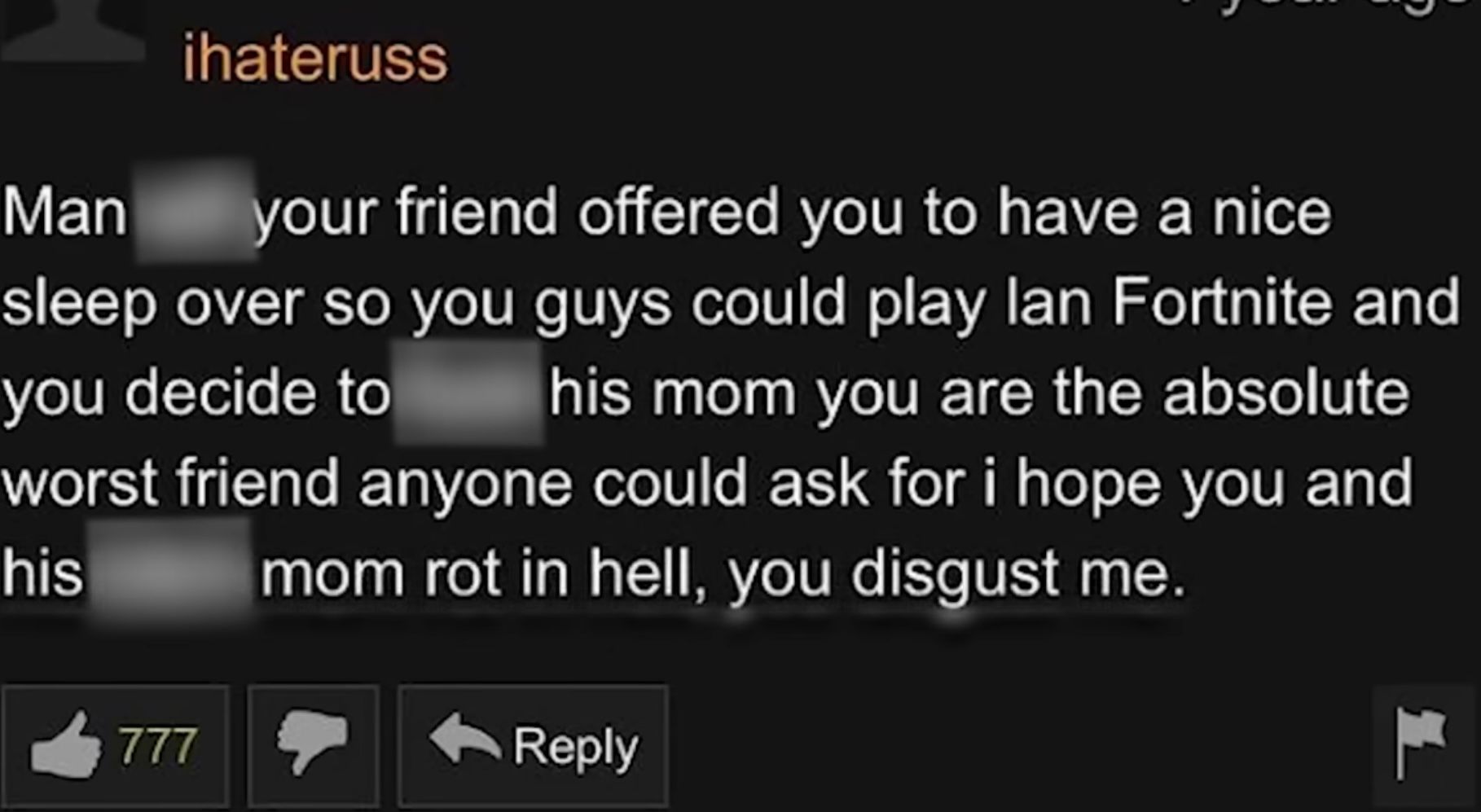 Man
ihateruss
your friend offered you to have a nice
sleep over so you guys could play lan Fortnite and
his mom you are the absolute
you decide to
worst friend anyone could ask for i hope you and
mom rot in hell, you disgust me.
his
777
Reply
H