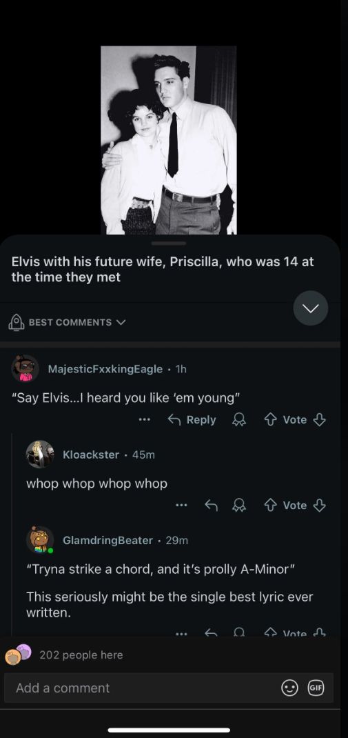 Elvis with his future wife, Priscilla, who was 14 at
the time they met
BEST COMMENTS
MajesticFxxkingEagle • 1h
"Say Elvis...I heard you like 'em young"
Kloackster 45m
whop whop whop whop
Reply
Vote ↓
Vote
GlamdringBeater. 29m
"Tryna strike a chord, and it's prolly A-Minor"
This seriously might be the single best lyric ever
written.
202 people here
Add a comment
Ω
Vote
(GIF