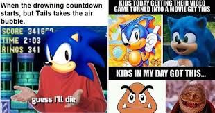 When the drowning countdown
starts, but Tails takes the air
bubble.
SCORE 3416
TIME 2:03
RINGS 341
KIDS TODAY GETTING THEIR VIDEO
GAME TURNED INTO A MOVIE GET THIS
guess I'll die
KIDS IN MY DAY GOT THIS...