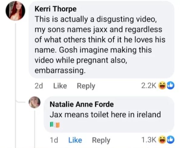 Kerri Thorpe
This is actually a disgusting video,
my sons names jaxx and regardless
of what others think of it he loves his
name. Gosh imagine making this
video while pregnant also,
embarrassing.
2d Like Reply
Natalie Anne Forde
2.2K D
Jax means toilet here in ireland
1d Like Reply
1.3K