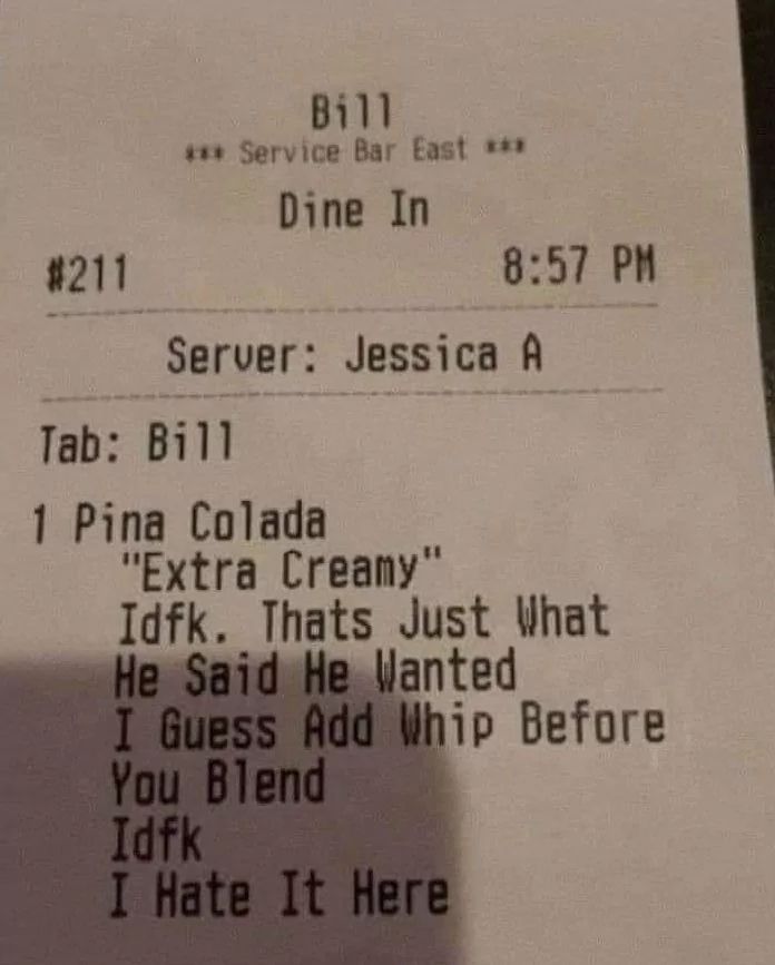 #211
Bill
*** Service Bar East ***
Dine In
8:57 PM
Server: Jessica A
Tab: Bill
1 Pina Colada
"Extra Creamy"
Idfk. Thats Just What
He Said He Wanted
I Guess Add Whip Before
You Blend
Idfk
I Hate It Here